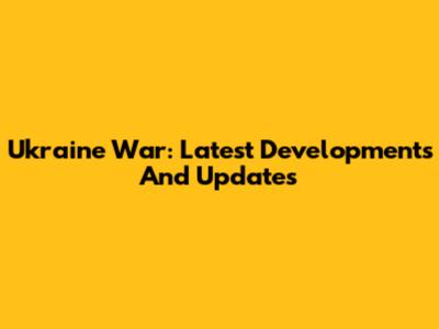 Ukraine War: Latest Developments And Updates