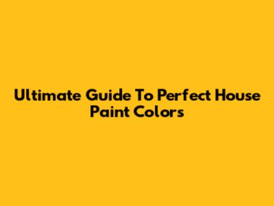 Ultimate Guide To Perfect House Paint Colors