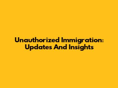 Unauthorized Immigration: Updates And Insights