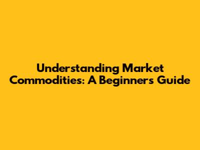 Understanding Market Commodities: A Beginner's Guide