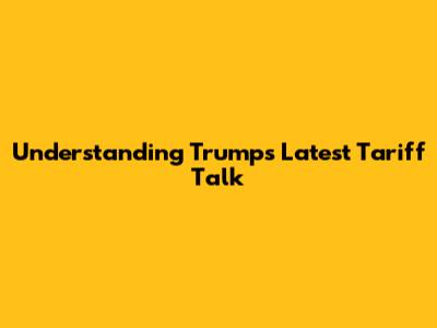 Understanding Trump's Latest Tariff Talk