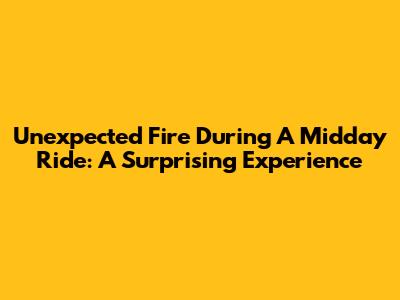 Unexpected Fire During A Midday Ride: A Surprising Experience