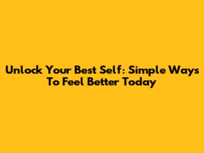 Unlock Your Best Self: Simple Ways To Feel Better Today