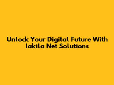 Unlock Your Digital Future With Iakila Net Solutions
