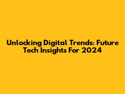 Unlocking Digital Trends: Future Tech Insights For 2024