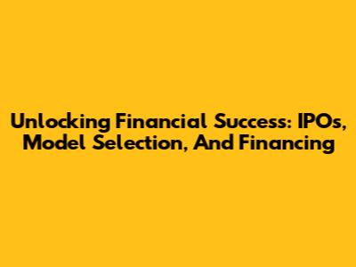 Unlocking Financial Success: IPOs, Model Selection, And Financing