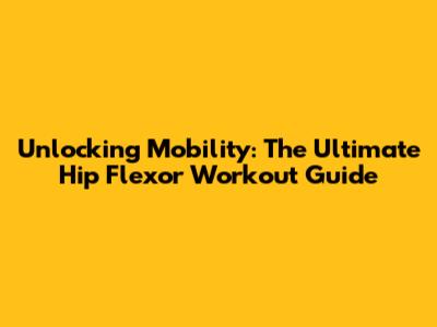 Unlocking Mobility: The Ultimate Hip Flexor Workout Guide