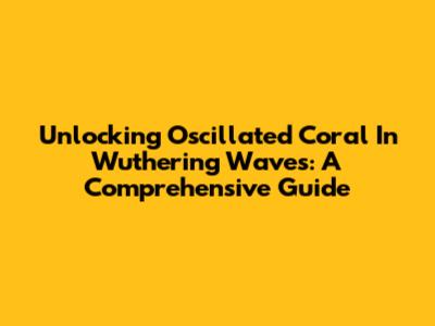 Unlocking Oscillated Coral In Wuthering Waves: A Comprehensive Guide
