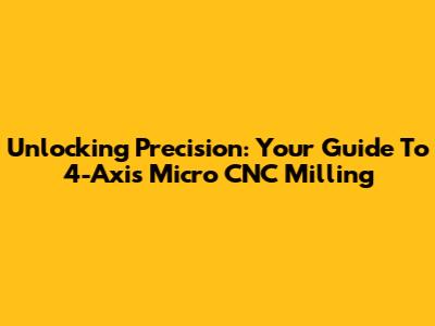 Unlocking Precision: Your Guide To 4-Axis Micro CNC Milling