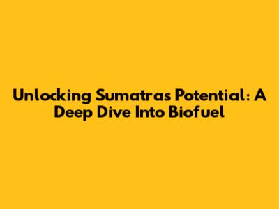 Unlocking Sumatra's Potential: A Deep Dive Into Biofuel