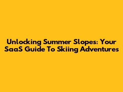 Unlocking Summer Slopes: Your SaaS Guide To Skiing Adventures