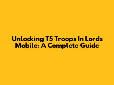 Unlocking T5 Troops In Lords Mobile: A Complete Guide