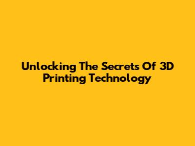 Unlocking The Secrets Of 3D Printing Technology