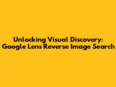 Unlocking Visual Discovery: Google Lens Reverse Image Search
