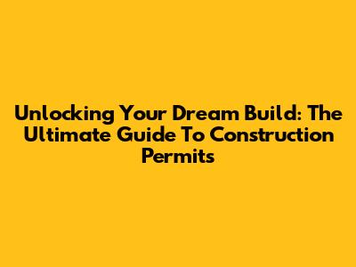 Unlocking Your Dream Build: The Ultimate Guide To Construction Permits