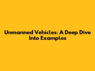 Unmanned Vehicles: A Deep Dive Into Examples