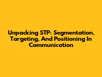 Unpacking STP: Segmentation, Targeting, And Positioning In Communication