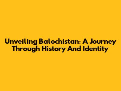 Unveiling Balochistan: A Journey Through History And Identity