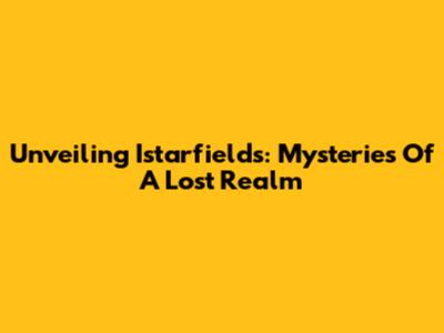Unveiling Istarfields: Mysteries Of A Lost Realm