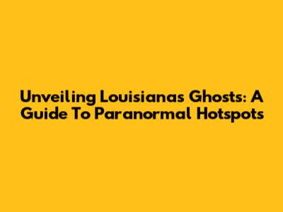 Unveiling Louisiana's Ghosts: A Guide To Paranormal Hotspots