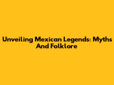 Unveiling Mexican Legends: Myths And Folklore