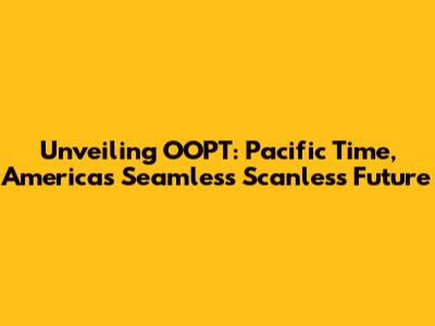Unveiling OOPT: Pacific Time, America's Seamless Scanless Future