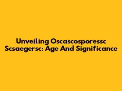 Unveiling Oscascosporessc Scsaegersc: Age And Significance