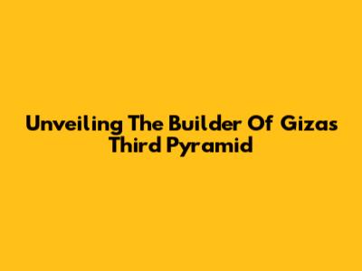Unveiling The Builder Of Giza's Third Pyramid