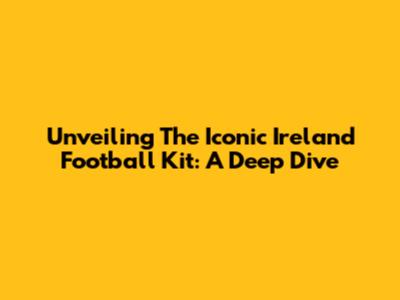 Unveiling The Iconic Ireland Football Kit: A Deep Dive