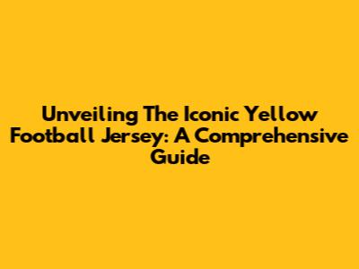 Unveiling The Iconic Yellow Football Jersey: A Comprehensive Guide