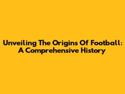 Unveiling The Origins Of Football: A Comprehensive History