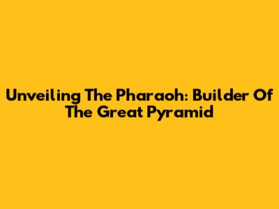 Unveiling The Pharaoh: Builder Of The Great Pyramid