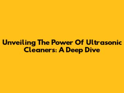 Unveiling The Power Of Ultrasonic Cleaners: A Deep Dive