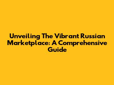 Unveiling The Vibrant Russian Marketplace: A Comprehensive Guide