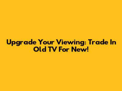 Upgrade Your Viewing: Trade In Old TV For New!