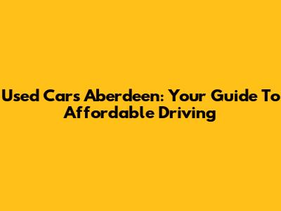 Used Cars Aberdeen: Your Guide To Affordable Driving
