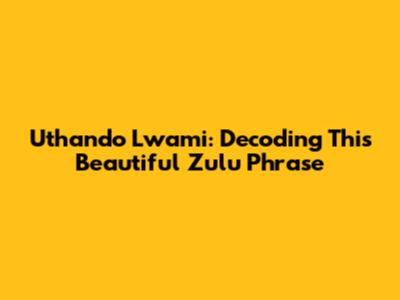 Uthando Lwami: Decoding This Beautiful Zulu Phrase