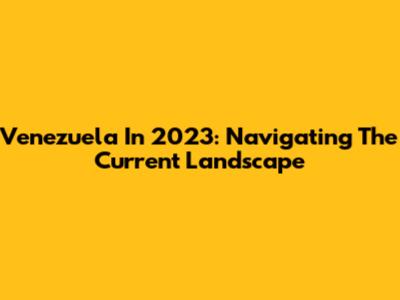 Venezuela In 2023: Navigating The Current Landscape