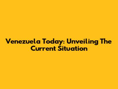 Venezuela Today: Unveiling The Current Situation