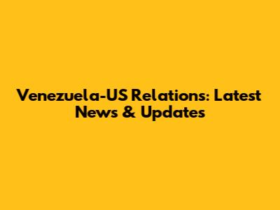 Venezuela-US Relations: Latest News & Updates