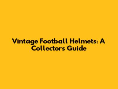Vintage Football Helmets: A Collector's Guide
