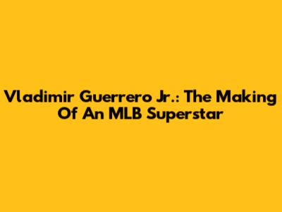 Vladimir Guerrero Jr.: The Making Of An MLB Superstar