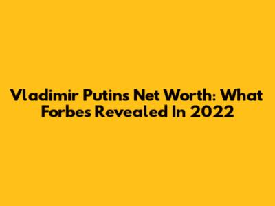 Vladimir Putin's Net Worth: What Forbes Revealed In 2022