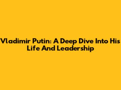 Vladimir Putin: A Deep Dive Into His Life And Leadership