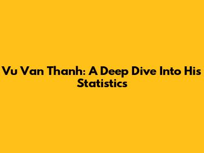 Vu Van Thanh: A Deep Dive Into His Statistics