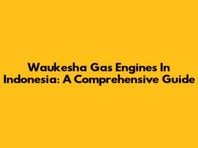 Waukesha Gas Engines In Indonesia: A Comprehensive Guide