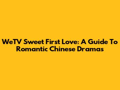 WeTV Sweet First Love: A Guide To Romantic Chinese Dramas