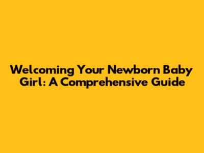 Welcoming Your Newborn Baby Girl: A Comprehensive Guide