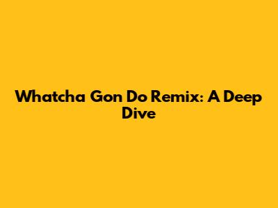 Whatcha Gon Do Remix: A Deep Dive