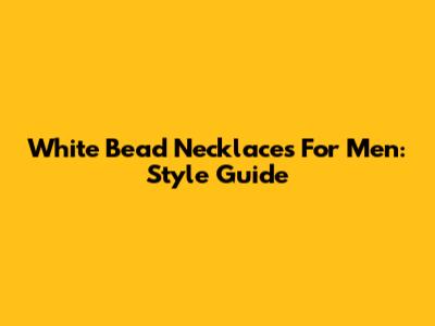 White Bead Necklaces For Men: Style Guide